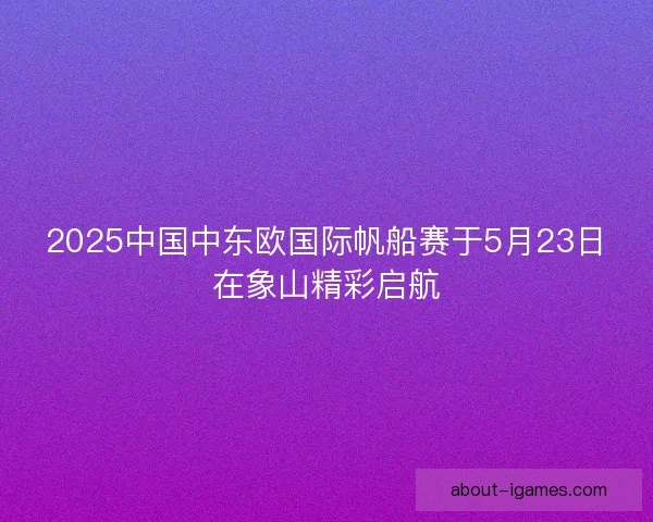 2025中国中东欧国际帆船赛于5月23日在象山精彩启航